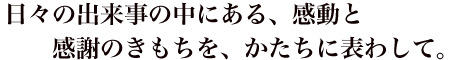 日々の出来事の中にある、感動と感謝のきもちを、かたちに表わして。